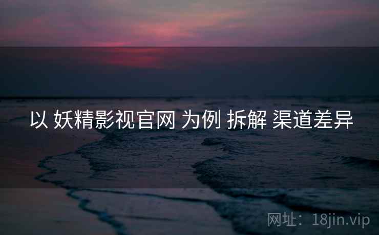 以 妖精影视官网 为例 拆解 渠道差异