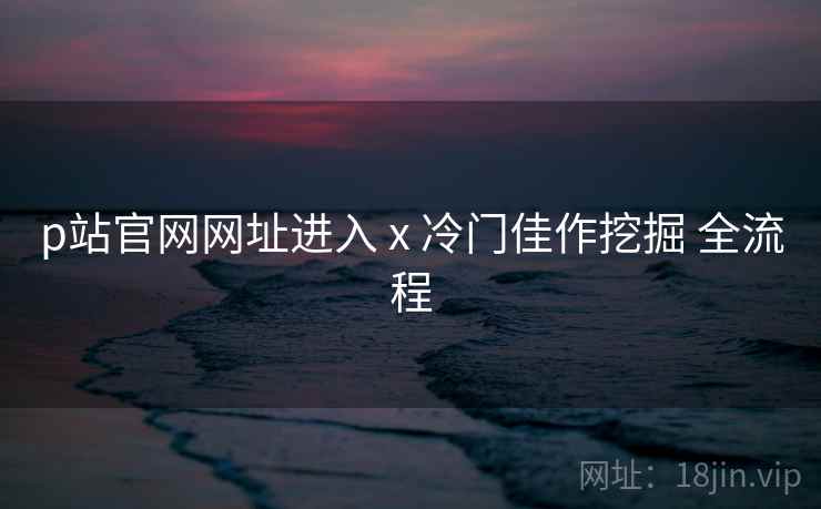 p站官网网址进入 x 冷门佳作挖掘 全流程 p站官网网址进入 x 冷门佳作挖掘 全流程