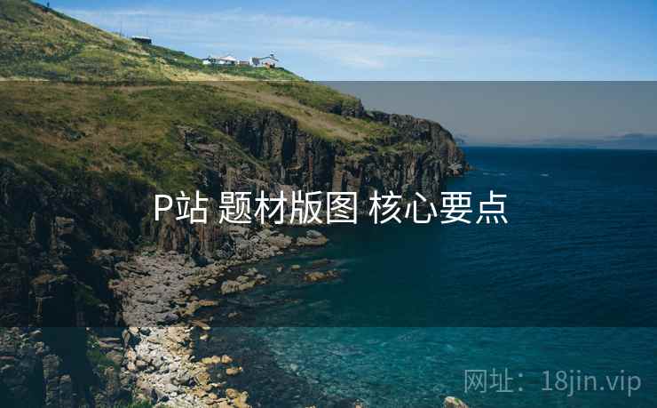 P站 题材版图 核心要点 P站 题材版图 核心要点