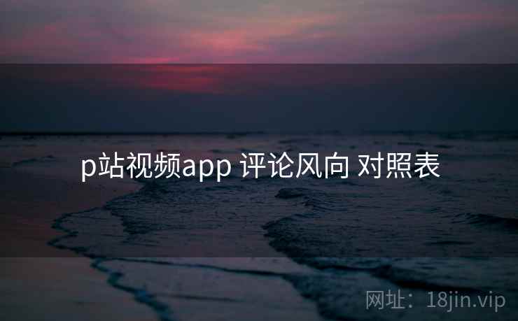 p站视频app 评论风向 对照表 p站视频app 评论风向 对照表